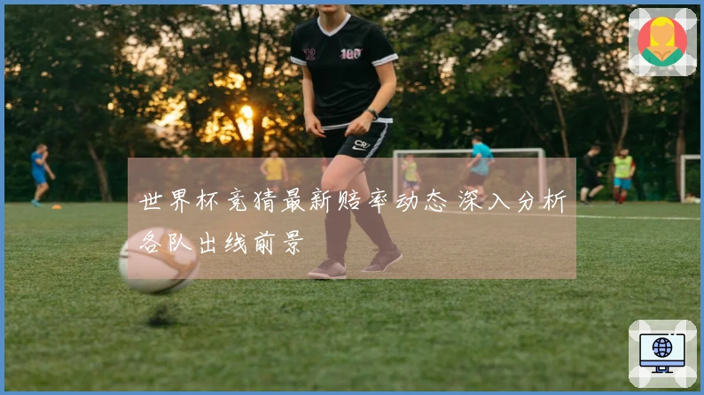 世界杯竞猜最新赔率动态 深入分析各队出线前景