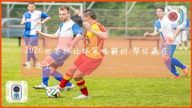 2026世界杯让球策略解析 帮你赢在赛场上
